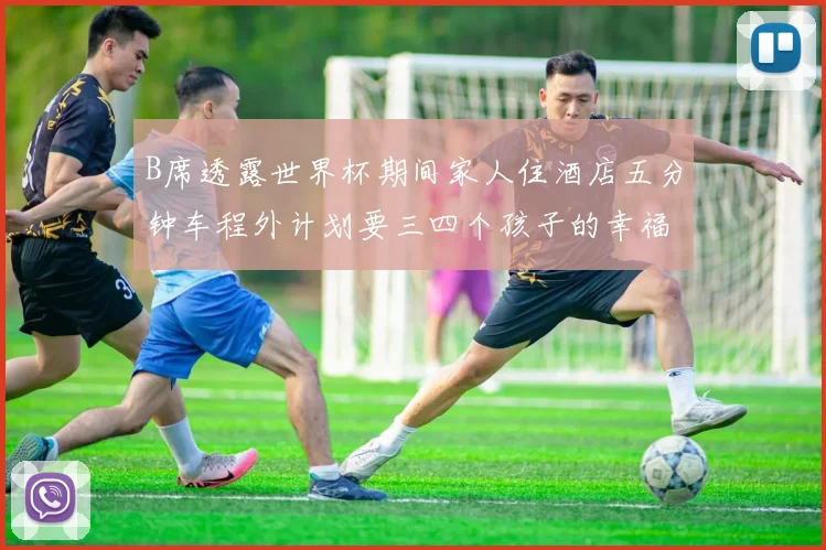 B席透露世界杯期间家人住酒店五分钟车程外计划要三四个孩子的幸福生活